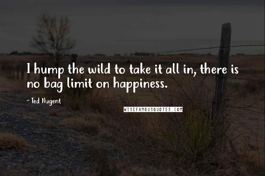 Ted Nugent Quotes: I hump the wild to take it all in, there is no bag limit on happiness.