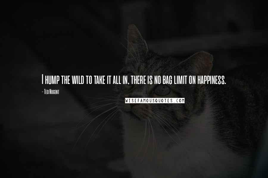 Ted Nugent Quotes: I hump the wild to take it all in, there is no bag limit on happiness.