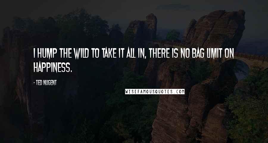Ted Nugent Quotes: I hump the wild to take it all in, there is no bag limit on happiness.