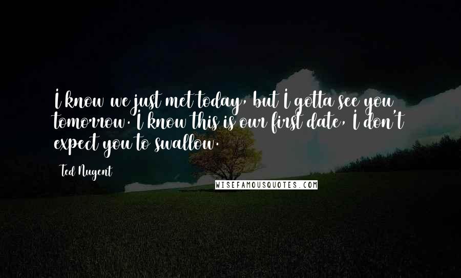 Ted Nugent Quotes: I know we just met today, but I gotta see you tomorrow. I know this is our first date, I don't expect you to swallow.