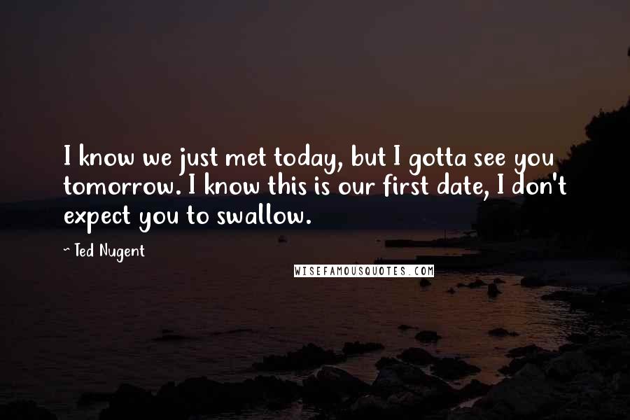 Ted Nugent Quotes: I know we just met today, but I gotta see you tomorrow. I know this is our first date, I don't expect you to swallow.