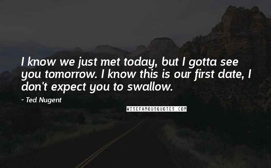 Ted Nugent Quotes: I know we just met today, but I gotta see you tomorrow. I know this is our first date, I don't expect you to swallow.