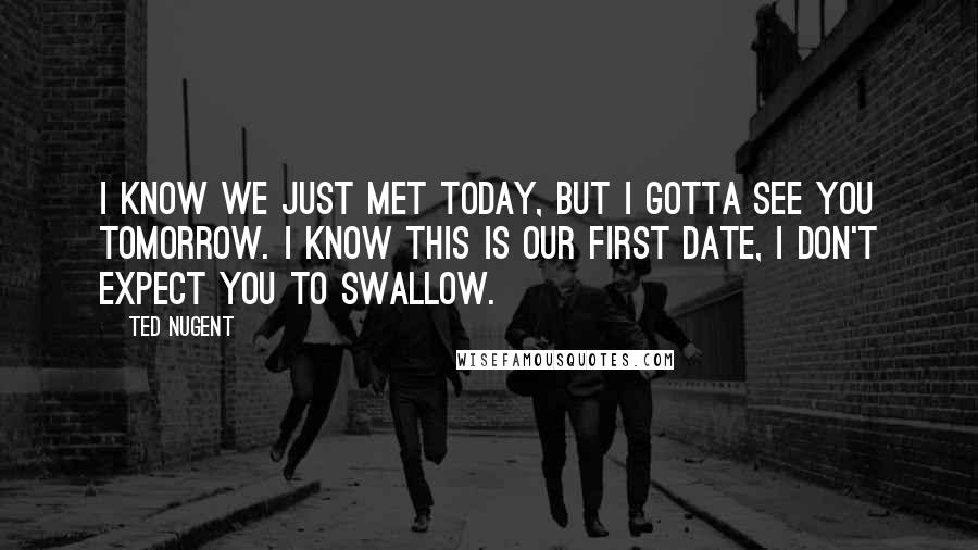 Ted Nugent Quotes: I know we just met today, but I gotta see you tomorrow. I know this is our first date, I don't expect you to swallow.