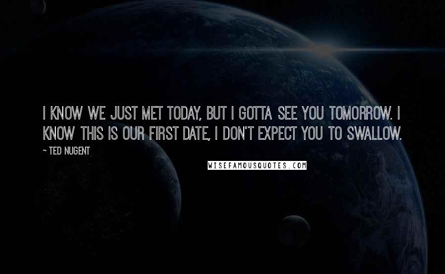 Ted Nugent Quotes: I know we just met today, but I gotta see you tomorrow. I know this is our first date, I don't expect you to swallow.