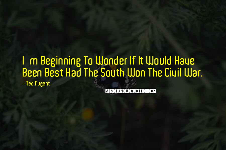 Ted Nugent Quotes: I'm Beginning To Wonder If It Would Have Been Best Had The South Won The Civil War.