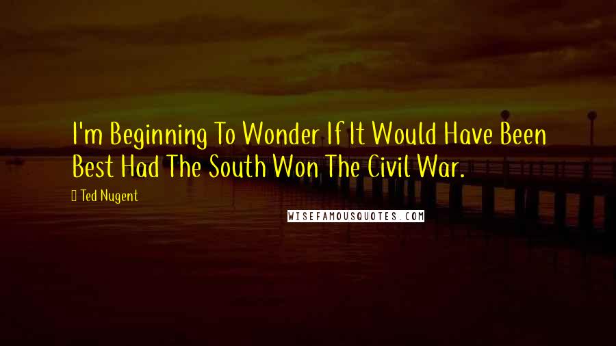 Ted Nugent Quotes: I'm Beginning To Wonder If It Would Have Been Best Had The South Won The Civil War.