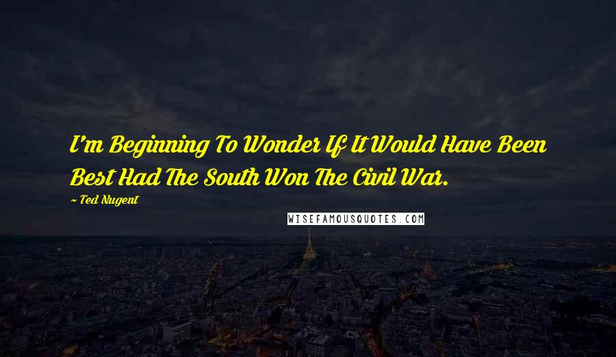 Ted Nugent Quotes: I'm Beginning To Wonder If It Would Have Been Best Had The South Won The Civil War.