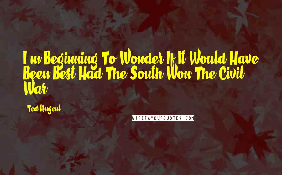 Ted Nugent Quotes: I'm Beginning To Wonder If It Would Have Been Best Had The South Won The Civil War.