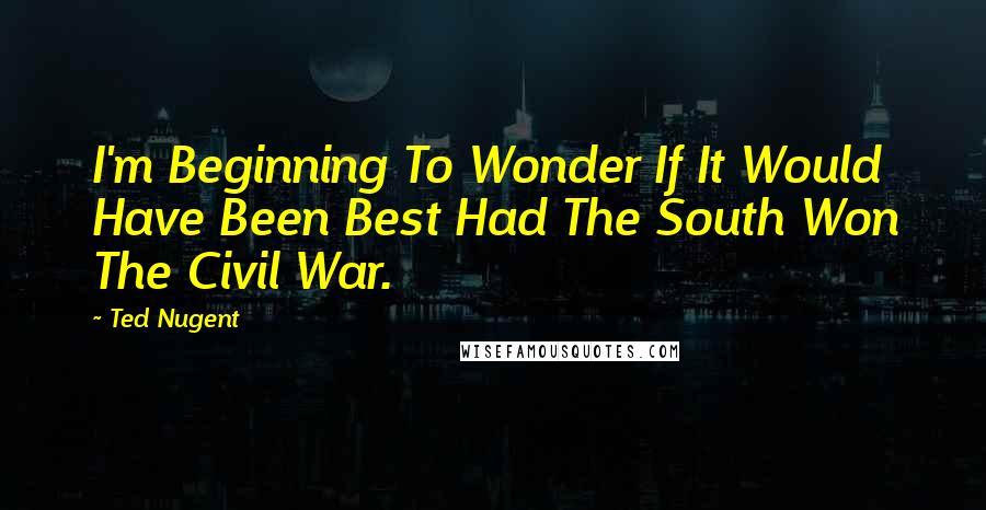 Ted Nugent Quotes: I'm Beginning To Wonder If It Would Have Been Best Had The South Won The Civil War.