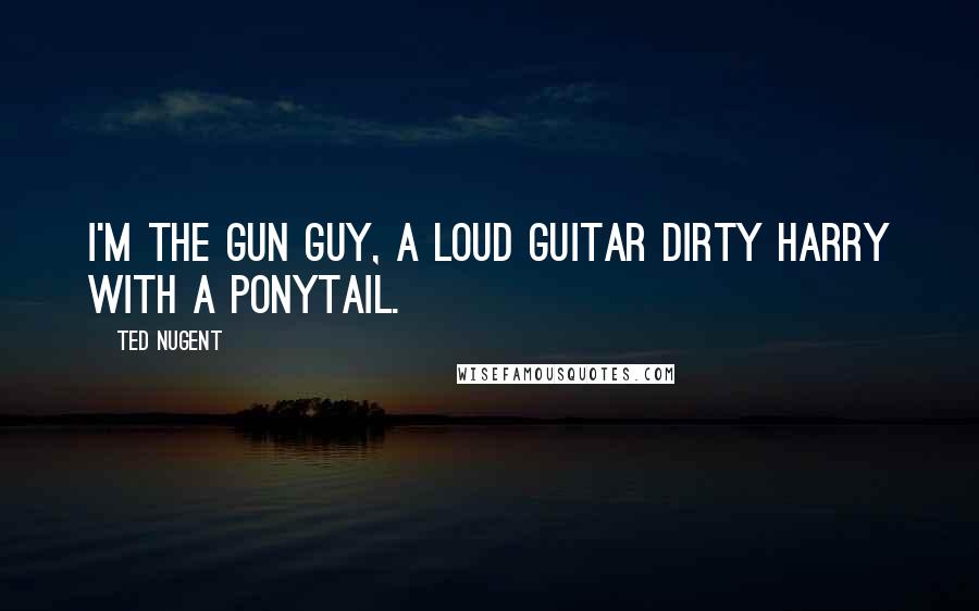 Ted Nugent Quotes: I'm the gun guy, a loud guitar Dirty Harry with a ponytail.