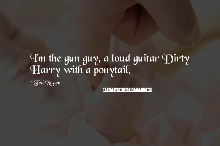 Ted Nugent Quotes: I'm the gun guy, a loud guitar Dirty Harry with a ponytail.