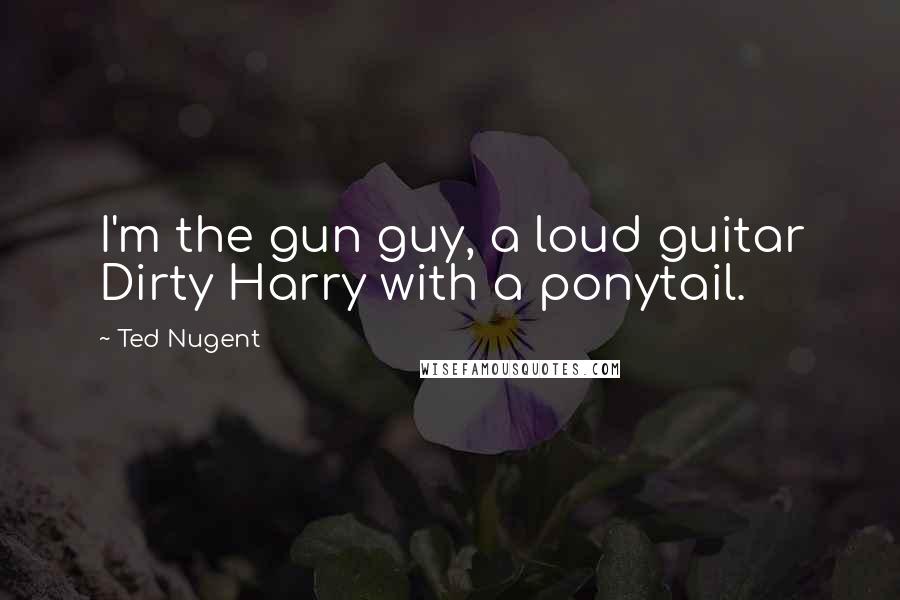 Ted Nugent Quotes: I'm the gun guy, a loud guitar Dirty Harry with a ponytail.