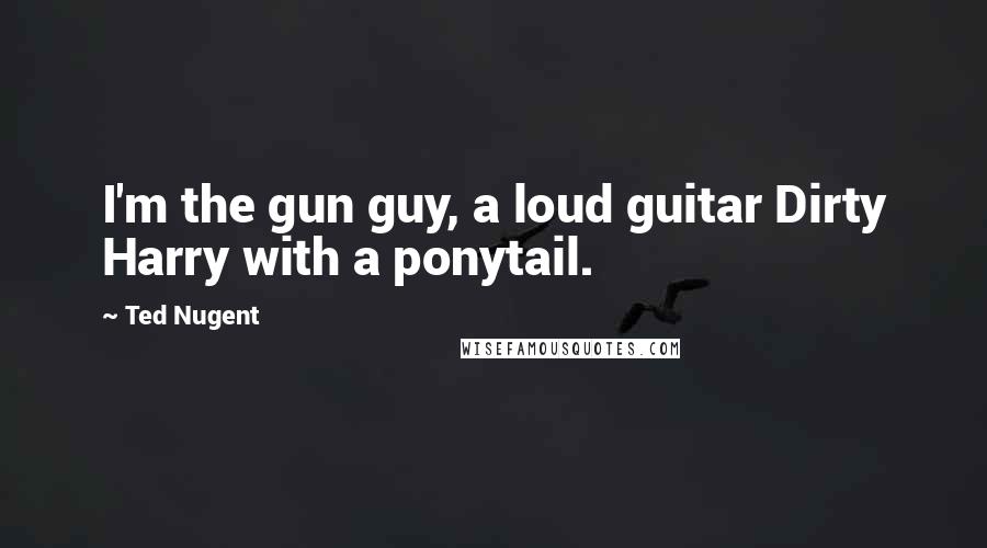 Ted Nugent Quotes: I'm the gun guy, a loud guitar Dirty Harry with a ponytail.
