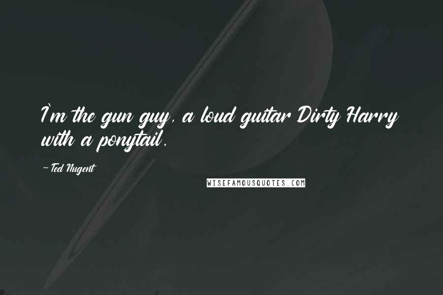 Ted Nugent Quotes: I'm the gun guy, a loud guitar Dirty Harry with a ponytail.