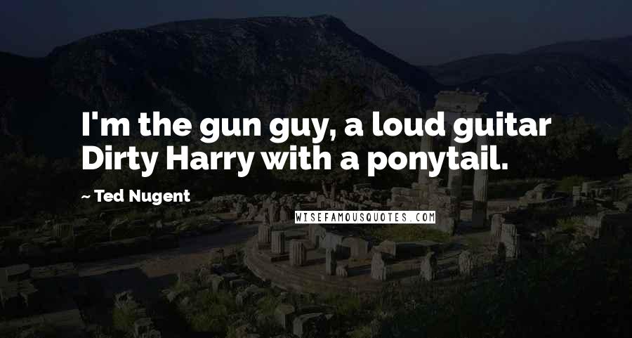 Ted Nugent Quotes: I'm the gun guy, a loud guitar Dirty Harry with a ponytail.