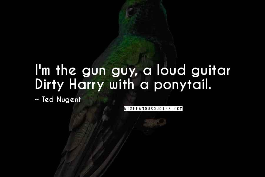 Ted Nugent Quotes: I'm the gun guy, a loud guitar Dirty Harry with a ponytail.