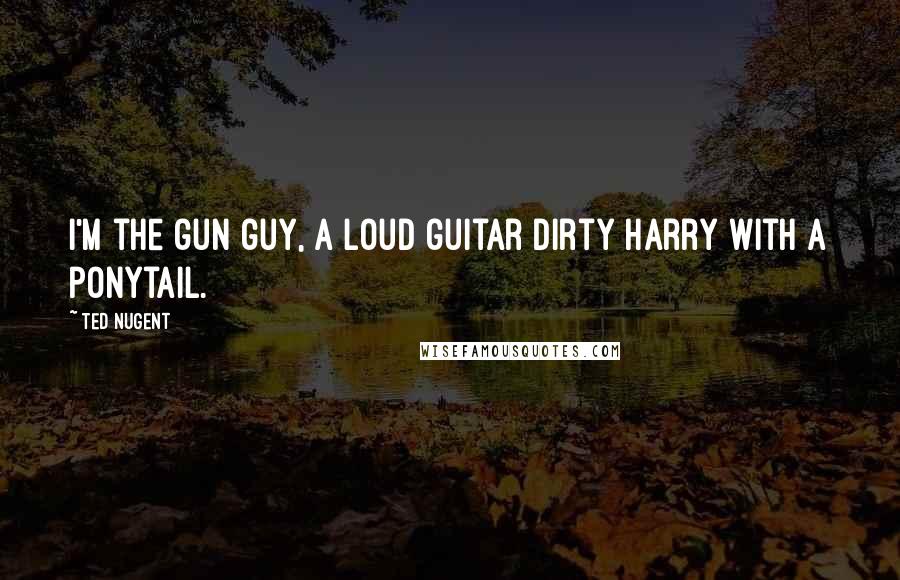 Ted Nugent Quotes: I'm the gun guy, a loud guitar Dirty Harry with a ponytail.