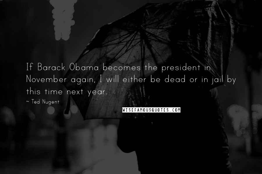 Ted Nugent Quotes: If Barack Obama becomes the president in November again, I will either be dead or in jail by this time next year.