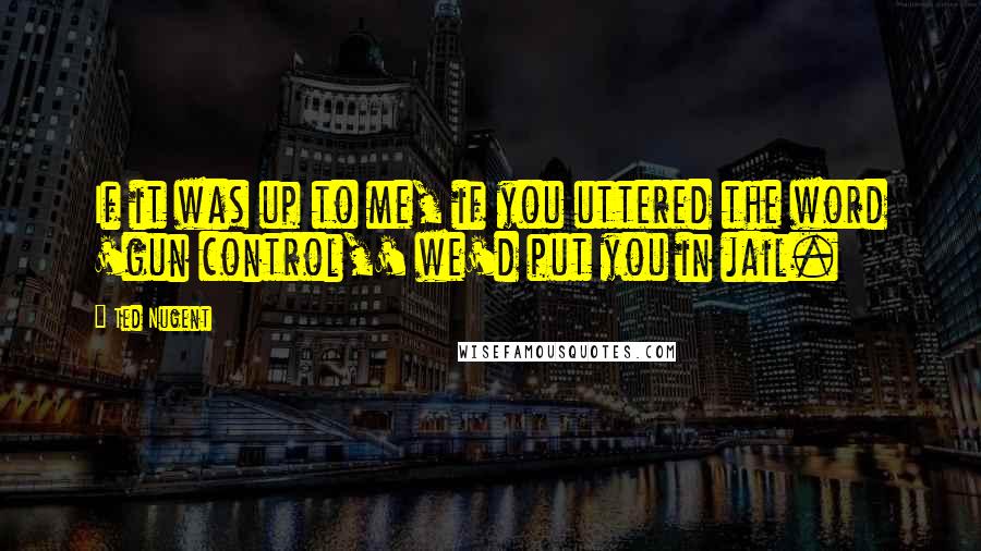 Ted Nugent Quotes: If it was up to me, if you uttered the word 'gun control,' we'd put you in jail.