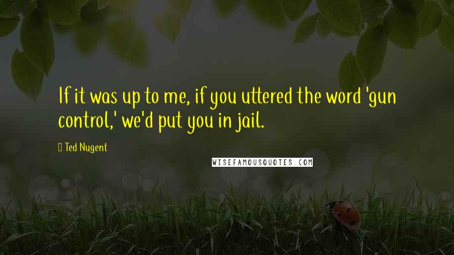 Ted Nugent Quotes: If it was up to me, if you uttered the word 'gun control,' we'd put you in jail.