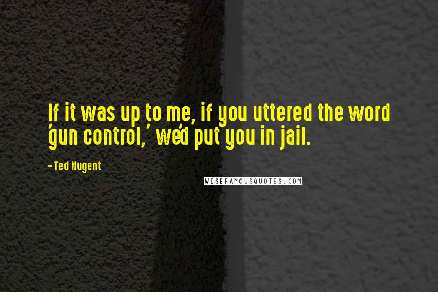 Ted Nugent Quotes: If it was up to me, if you uttered the word 'gun control,' we'd put you in jail.