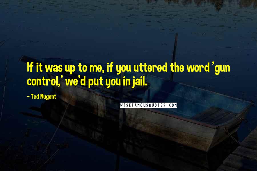 Ted Nugent Quotes: If it was up to me, if you uttered the word 'gun control,' we'd put you in jail.