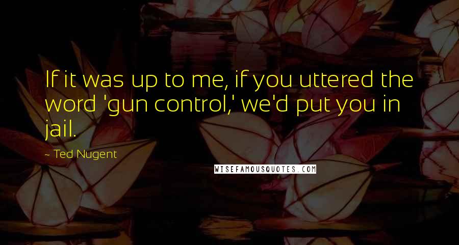 Ted Nugent Quotes: If it was up to me, if you uttered the word 'gun control,' we'd put you in jail.