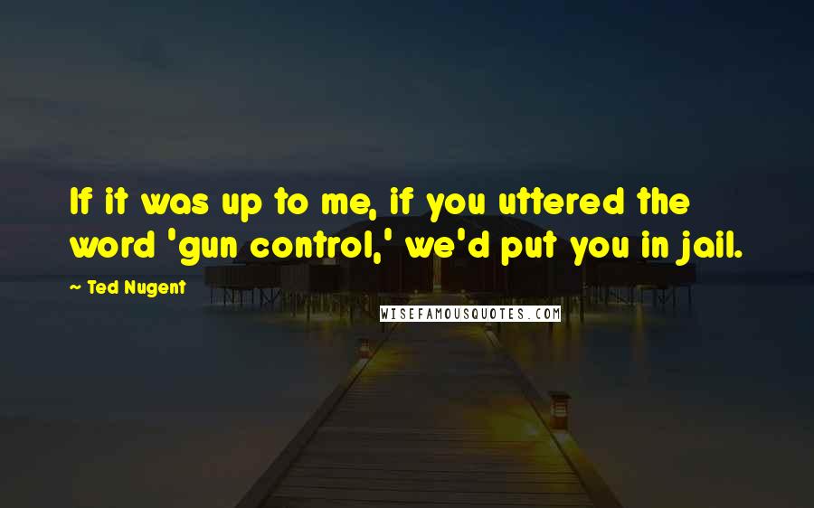 Ted Nugent Quotes: If it was up to me, if you uttered the word 'gun control,' we'd put you in jail.