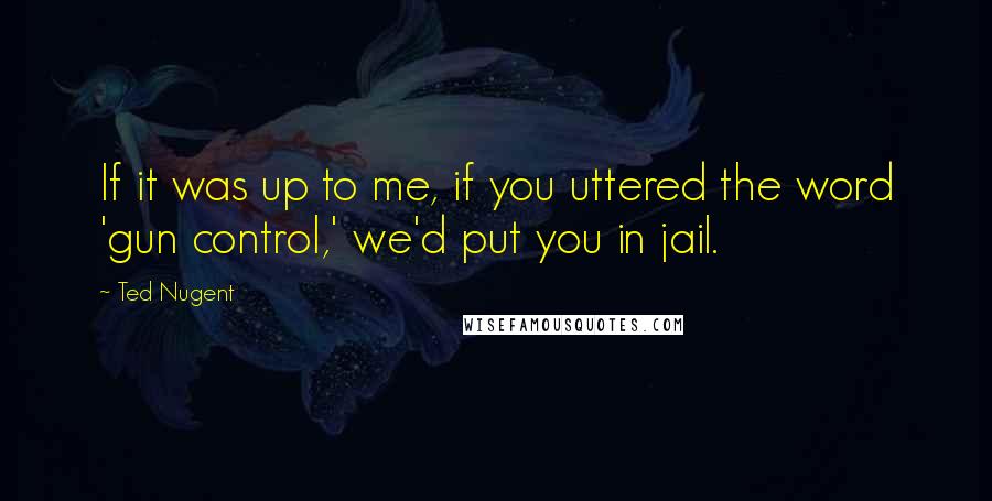 Ted Nugent Quotes: If it was up to me, if you uttered the word 'gun control,' we'd put you in jail.