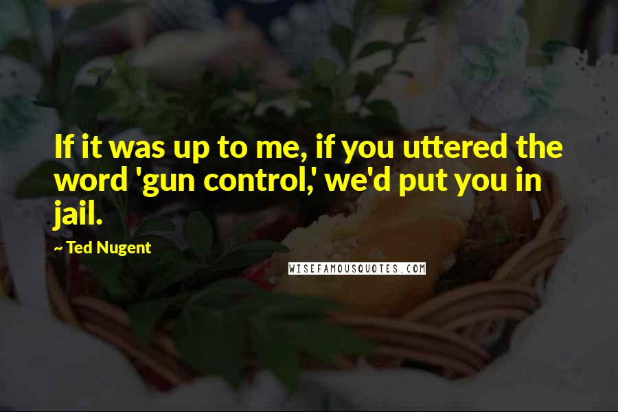Ted Nugent Quotes: If it was up to me, if you uttered the word 'gun control,' we'd put you in jail.