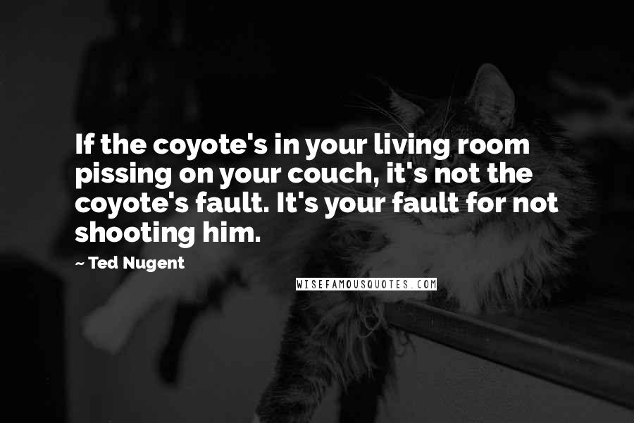Ted Nugent Quotes: If the coyote's in your living room pissing on your couch, it's not the coyote's fault. It's your fault for not shooting him.
