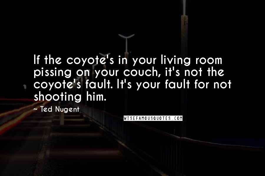 Ted Nugent Quotes: If the coyote's in your living room pissing on your couch, it's not the coyote's fault. It's your fault for not shooting him.