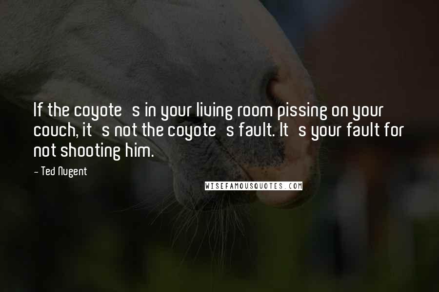 Ted Nugent Quotes: If the coyote's in your living room pissing on your couch, it's not the coyote's fault. It's your fault for not shooting him.