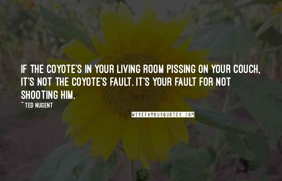 Ted Nugent Quotes: If the coyote's in your living room pissing on your couch, it's not the coyote's fault. It's your fault for not shooting him.