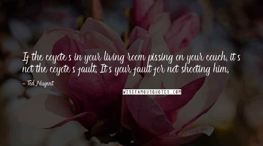 Ted Nugent Quotes: If the coyote's in your living room pissing on your couch, it's not the coyote's fault. It's your fault for not shooting him.