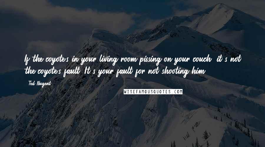 Ted Nugent Quotes: If the coyote's in your living room pissing on your couch, it's not the coyote's fault. It's your fault for not shooting him.