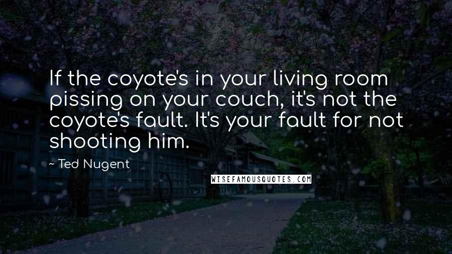 Ted Nugent Quotes: If the coyote's in your living room pissing on your couch, it's not the coyote's fault. It's your fault for not shooting him.