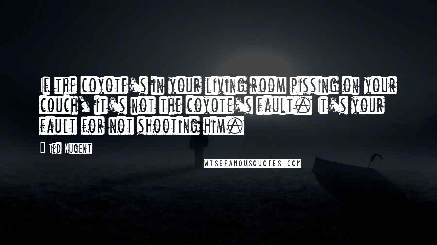 Ted Nugent Quotes: If the coyote's in your living room pissing on your couch, it's not the coyote's fault. It's your fault for not shooting him.