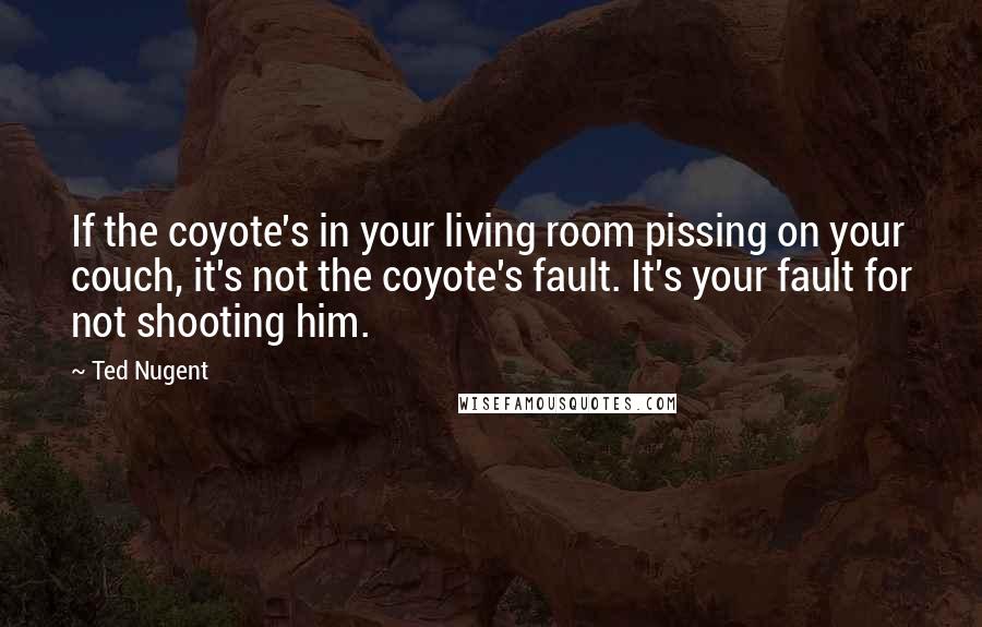 Ted Nugent Quotes: If the coyote's in your living room pissing on your couch, it's not the coyote's fault. It's your fault for not shooting him.