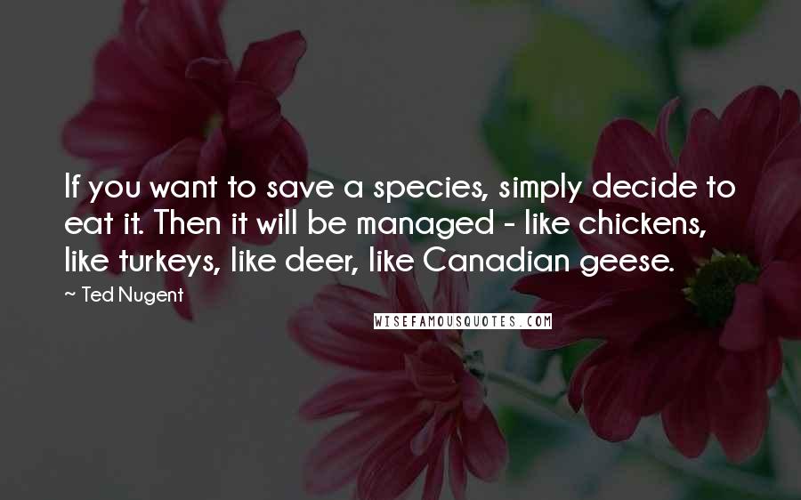 Ted Nugent Quotes: If you want to save a species, simply decide to eat it. Then it will be managed - like chickens, like turkeys, like deer, like Canadian geese.