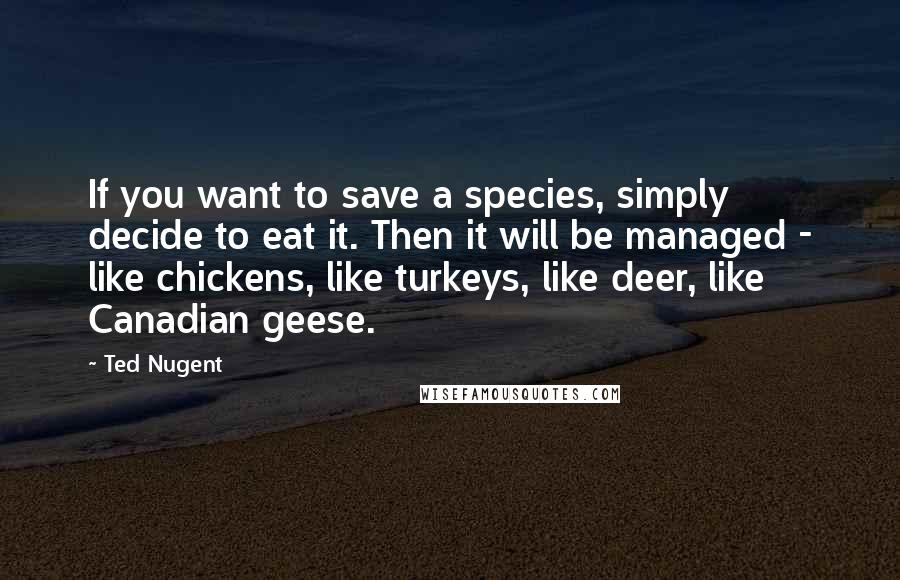 Ted Nugent Quotes: If you want to save a species, simply decide to eat it. Then it will be managed - like chickens, like turkeys, like deer, like Canadian geese.