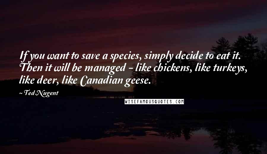 Ted Nugent Quotes: If you want to save a species, simply decide to eat it. Then it will be managed - like chickens, like turkeys, like deer, like Canadian geese.