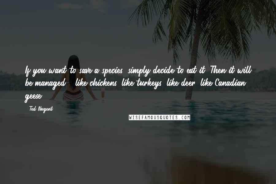 Ted Nugent Quotes: If you want to save a species, simply decide to eat it. Then it will be managed - like chickens, like turkeys, like deer, like Canadian geese.