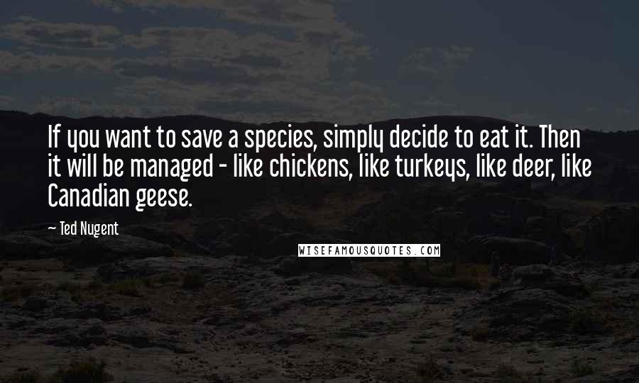 Ted Nugent Quotes: If you want to save a species, simply decide to eat it. Then it will be managed - like chickens, like turkeys, like deer, like Canadian geese.