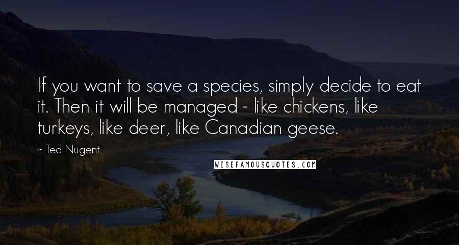 Ted Nugent Quotes: If you want to save a species, simply decide to eat it. Then it will be managed - like chickens, like turkeys, like deer, like Canadian geese.