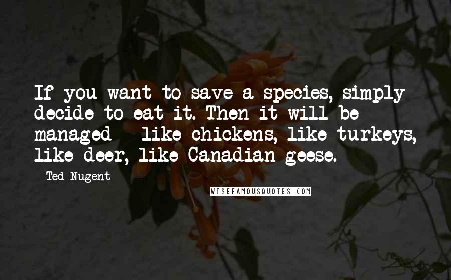 Ted Nugent Quotes: If you want to save a species, simply decide to eat it. Then it will be managed - like chickens, like turkeys, like deer, like Canadian geese.