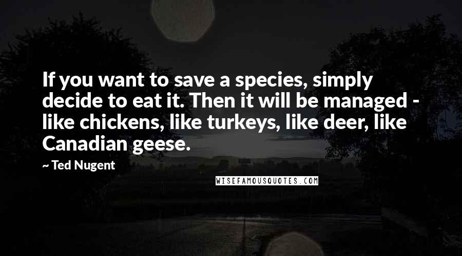 Ted Nugent Quotes: If you want to save a species, simply decide to eat it. Then it will be managed - like chickens, like turkeys, like deer, like Canadian geese.