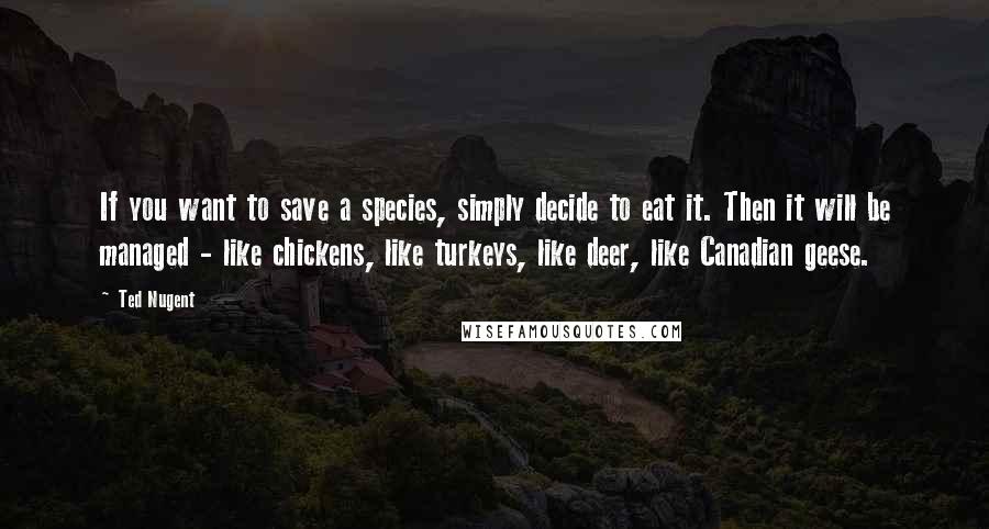 Ted Nugent Quotes: If you want to save a species, simply decide to eat it. Then it will be managed - like chickens, like turkeys, like deer, like Canadian geese.