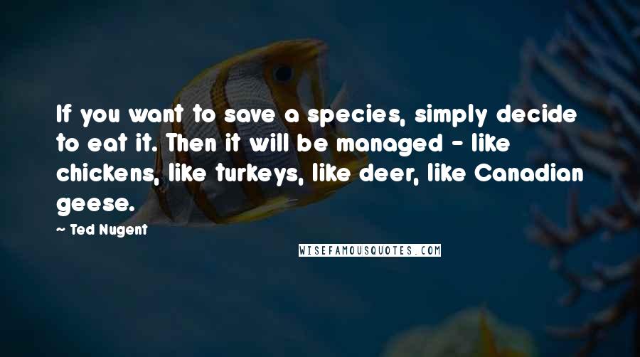 Ted Nugent Quotes: If you want to save a species, simply decide to eat it. Then it will be managed - like chickens, like turkeys, like deer, like Canadian geese.