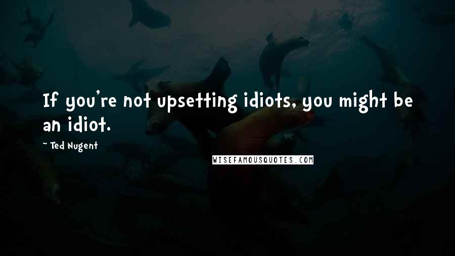Ted Nugent Quotes: If you're not upsetting idiots, you might be an idiot.